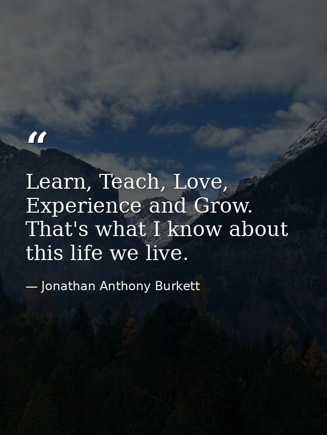 Learn, Teach, Love, Experience and Grow. That's what I know about this life we live. — Jonathan Anthony Burkett