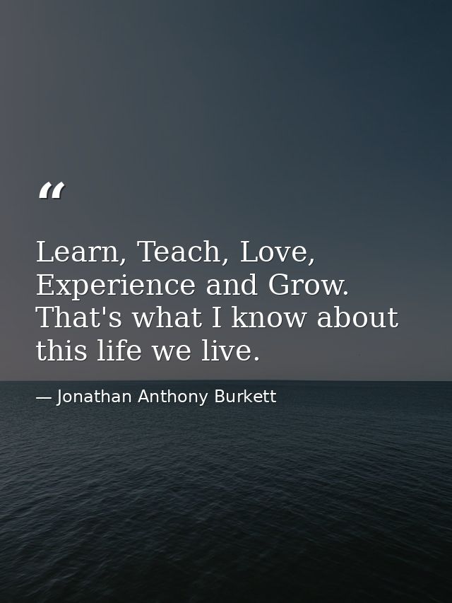Learn, Teach, Love, Experience and Grow. That's what I know about this life we live. — Jonathan Anthony Burkett