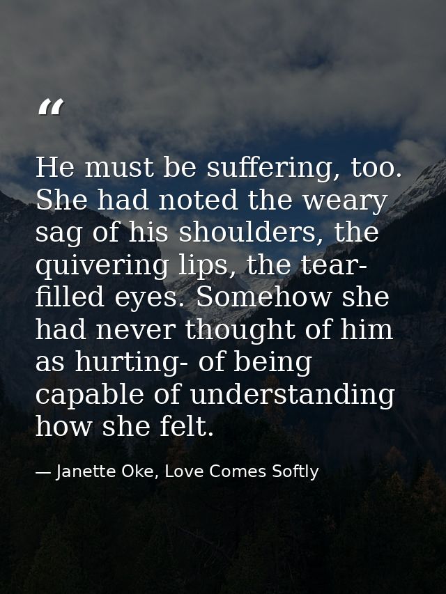 He must be suffering, too. She had noted the weary sag of his shoulders, the quivering lips, the tear- filled eyes. Some — Janette Oke, Love Comes Softly