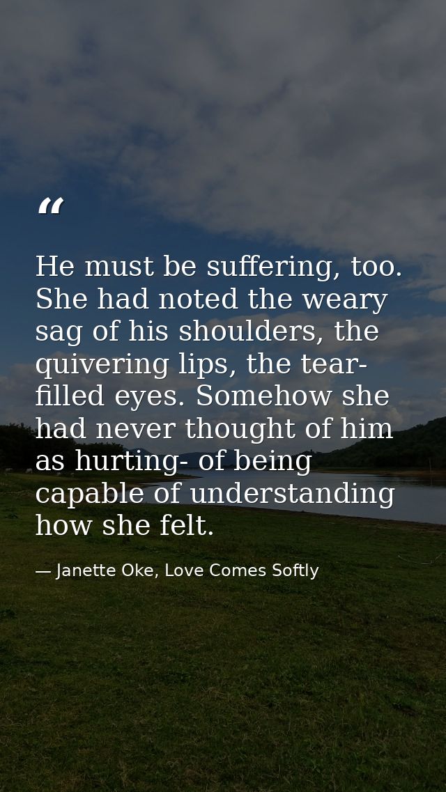 He must be suffering, too. She had noted the weary sag of his shoulders, the quivering lips, the tear- filled eyes. Some — Janette Oke, Love Comes Softly
