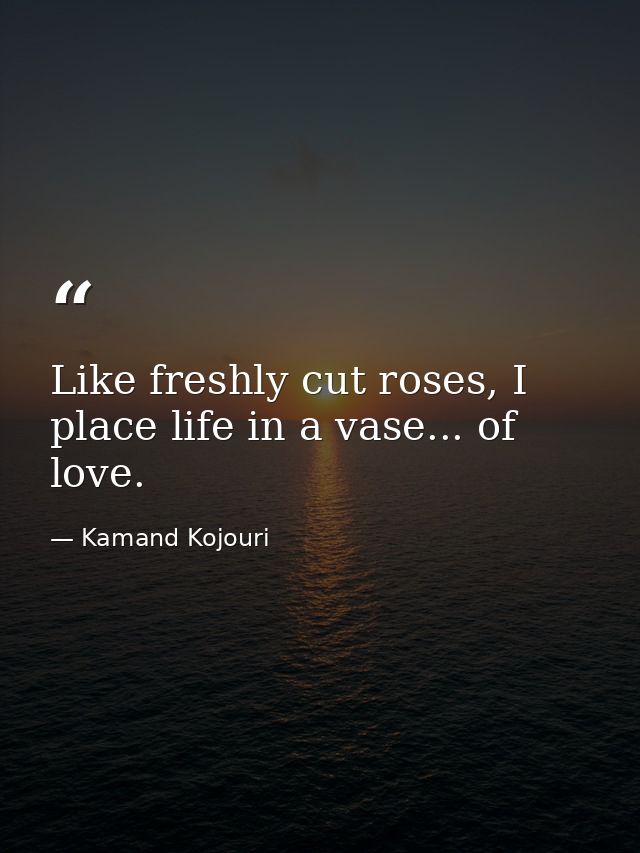 Like freshly cut roses, I place life in a vase... of love. — Kamand Kojouri