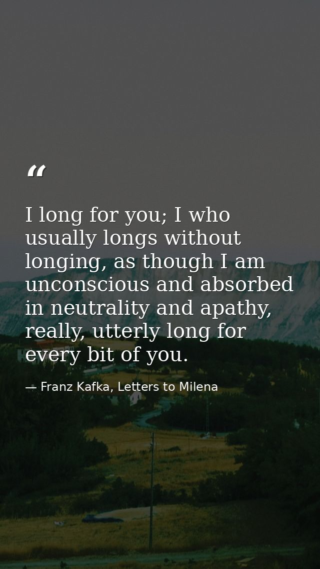 I long for you; I who usually longs without longing, as though I am unconscious and absorbed in neutrality and apathy, r — Franz Kafka, Letters to Milena