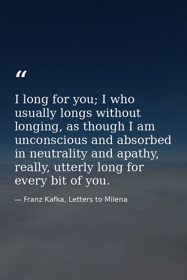 I long for you; I who usually longs without longing, as though I am unconscious and absorbed in neutrality and apathy, r — Franz Kafka, Letters to Milena
