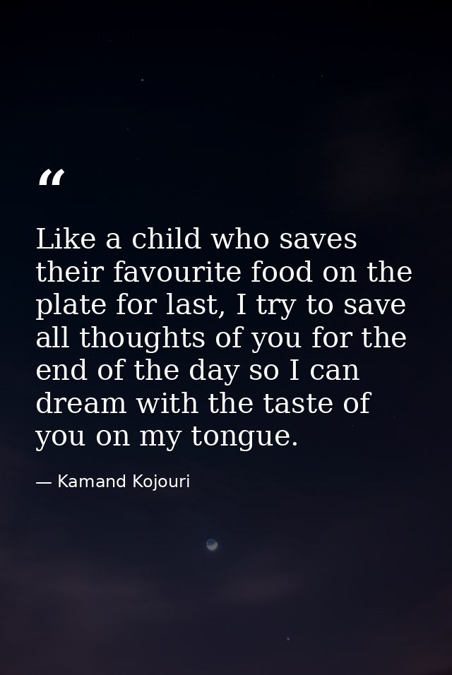 Like a child who saves their favourite food on the plate for last, I try to save all thoughts of you for the end of the  — Kamand Kojouri