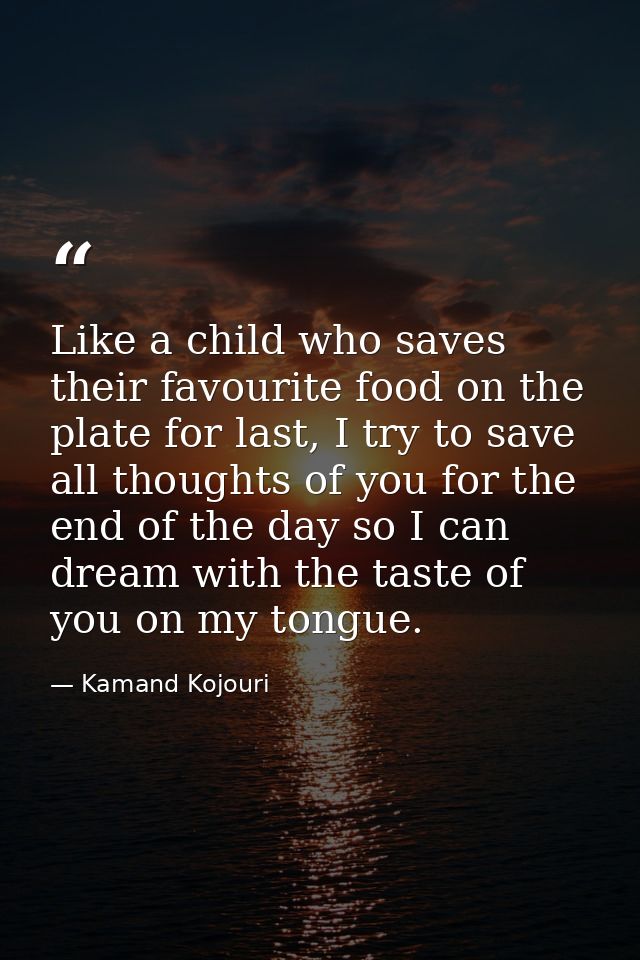 Like a child who saves their favourite food on the plate for last, I try to save all thoughts of you for the end of the  — Kamand Kojouri