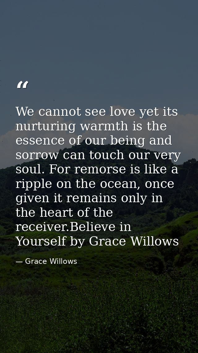 We cannot see love yet its nurturing warmth is the essence of our being and sorrow can touch our very soul. For remorse  — Grace Willows