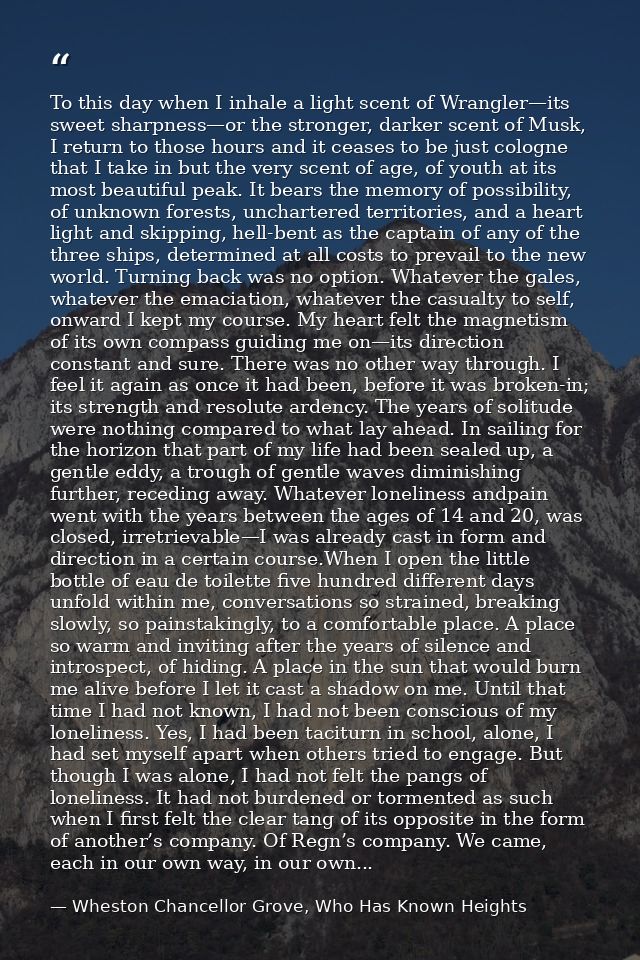 To this day when I inhale a light scent of Wrangler—its sweet sharpness—or the stronger, darker scent of Musk, I return  — Wheston Chancellor Grove, Who Has Known Heights