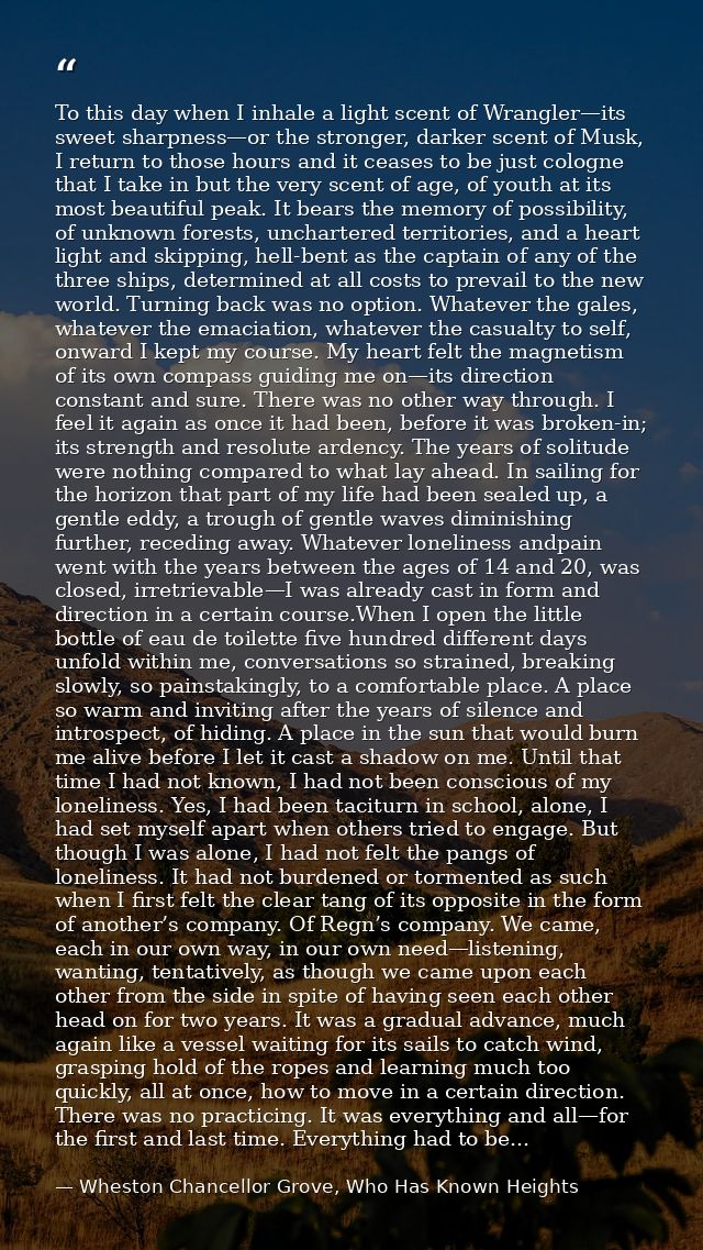 To this day when I inhale a light scent of Wrangler—its sweet sharpness—or the stronger, darker scent of Musk, I return  — Wheston Chancellor Grove, Who Has Known Heights