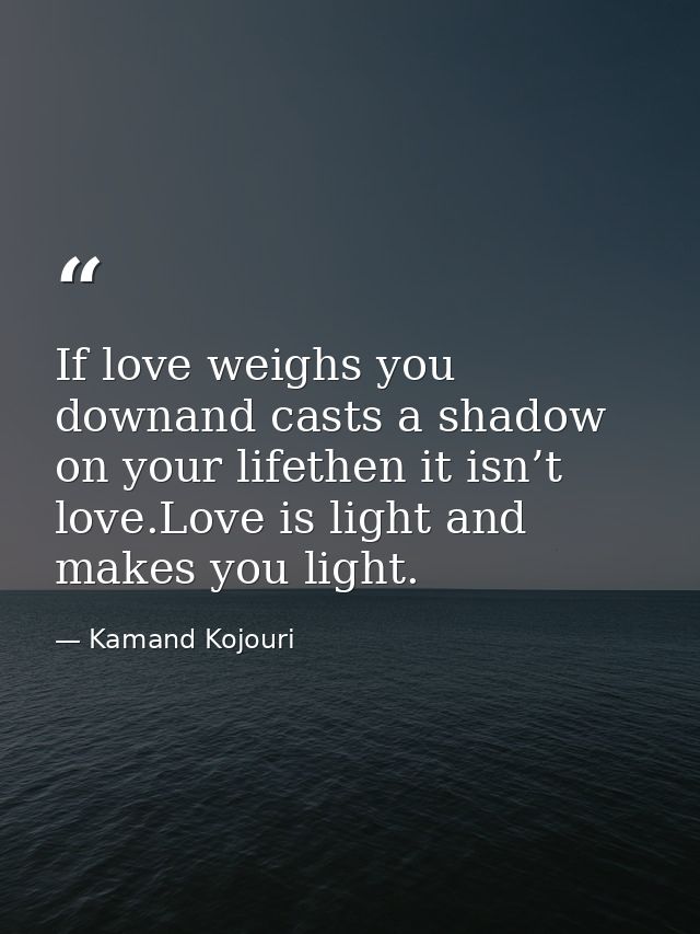 If love weighs you downand casts a shadow on your lifethen it isn’t love.Love is light and makes you light. — Kamand Kojouri