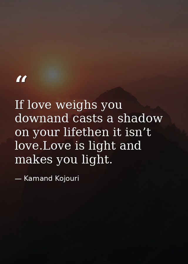 If love weighs you downand casts a shadow on your lifethen it isn’t love.Love is light and makes you light. — Kamand Kojouri