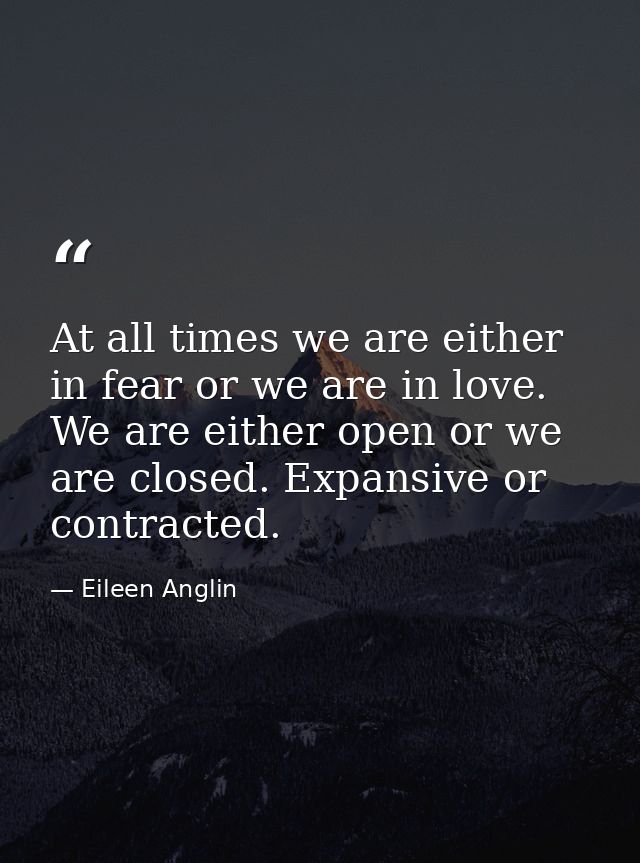 At all times we are either in fear or we are in love. We are either open or we are closed. Expansive or contracted. — Eileen Anglin