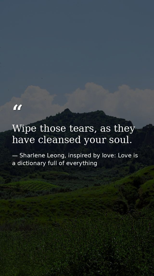 Wipe those tears, as they have cleansed your soul. — Sharlene Leong, inspired by love: Love is a dictionary full of everything