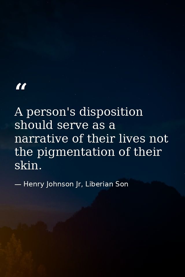 A person's disposition should serve as a narrative of their lives not the pigmentation of their skin. — Henry Johnson Jr, Liberian Son