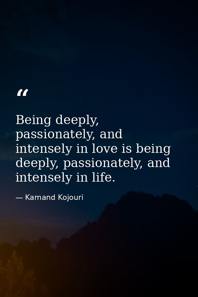 Being deeply, passionately, and intensely in love is being deeply, passionately, and intensely in life. — Kamand Kojouri
