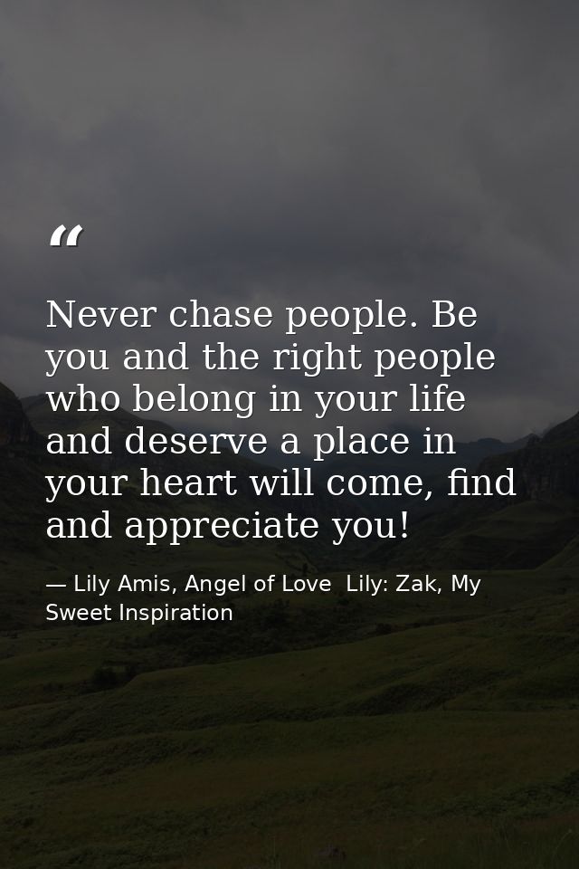 Never chase people. Be you and the right people who belong in your life and deserve a place in your heart will come, fin — Lily Amis, Angel of Love  Lily: Zak, My Sweet Inspiration