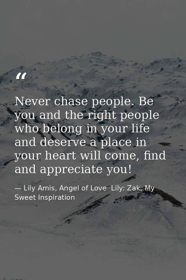 Never chase people. Be you and the right people who belong in your life and deserve a place in your heart will come, fin — Lily Amis, Angel of Love  Lily: Zak, My Sweet Inspiration