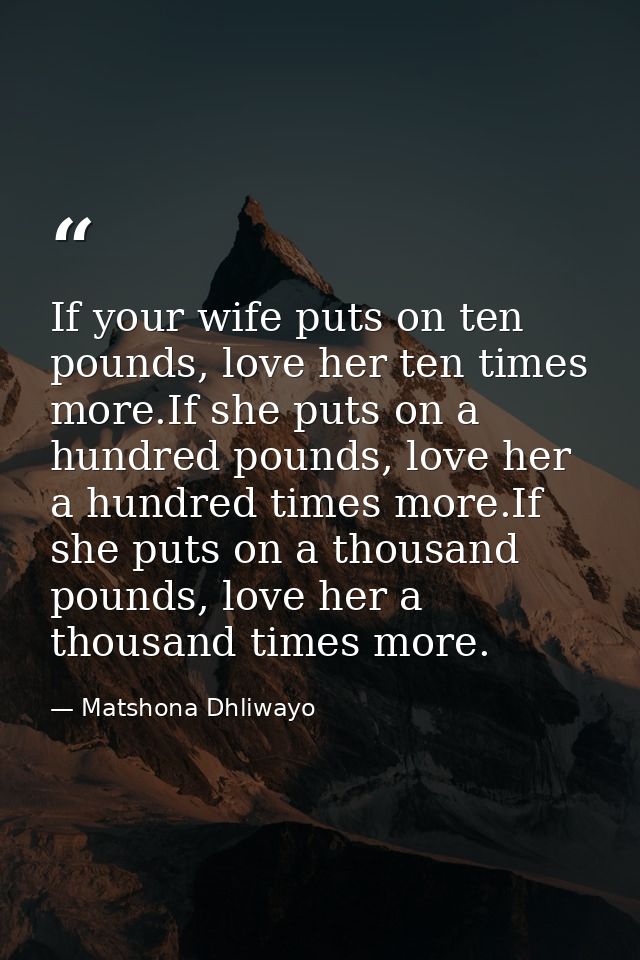 If your wife puts on ten pounds, love her ten times more.If she puts on a hundred pounds, love her a hundred times more. — Matshona Dhliwayo