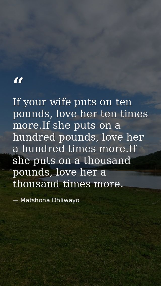 If your wife puts on ten pounds, love her ten times more.If she puts on a hundred pounds, love her a hundred times more. — Matshona Dhliwayo