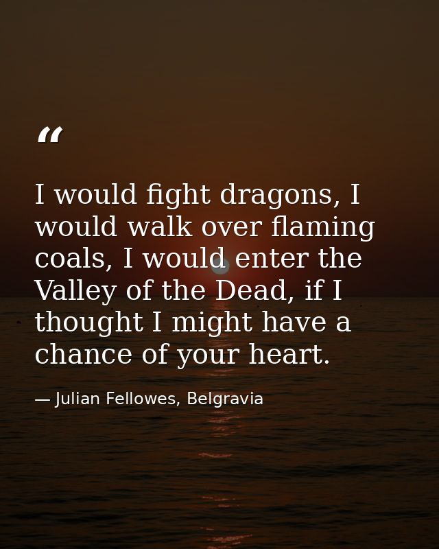 I would fight dragons, I would walk over flaming coals, I would enter the Valley of the Dead, if I thought I might have  — Julian Fellowes, Belgravia