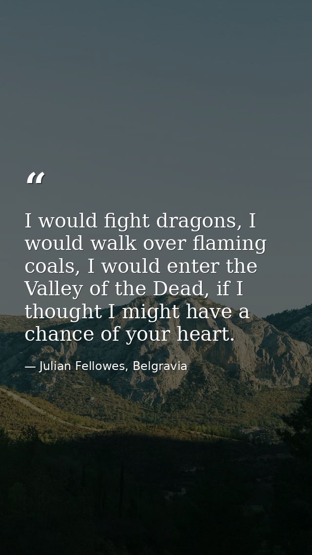 I would fight dragons, I would walk over flaming coals, I would enter the Valley of the Dead, if I thought I might have  — Julian Fellowes, Belgravia