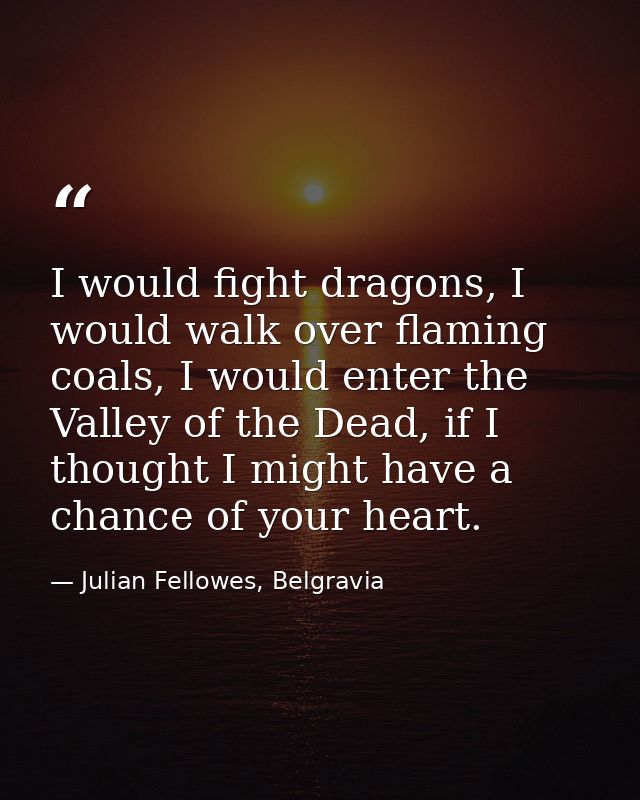 I would fight dragons, I would walk over flaming coals, I would enter the Valley of the Dead, if I thought I might have  — Julian Fellowes, Belgravia