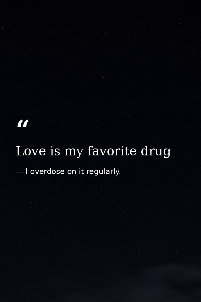 Love is my favorite drug — I overdose on it regularly.