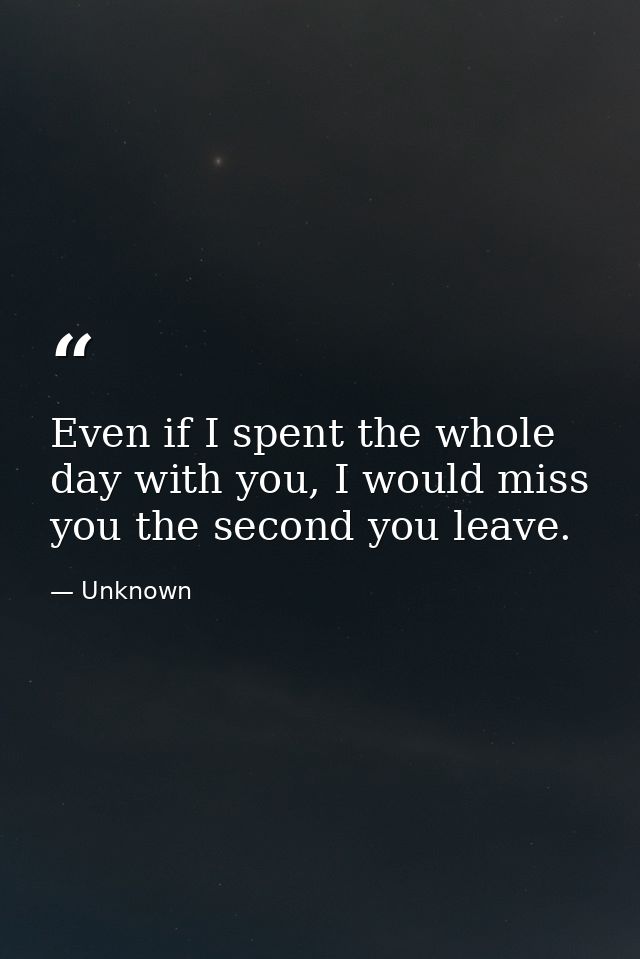 Even if I spent the whole day with you, I would miss you the second you leave. — Unknown