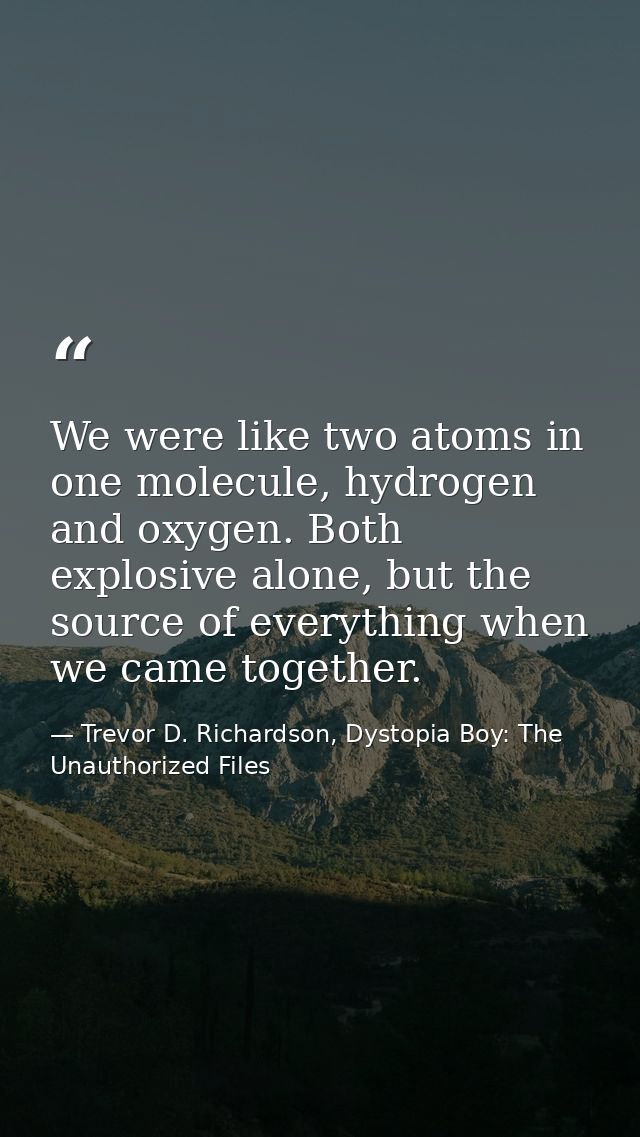 We were like two atoms in one molecule, hydrogen and oxygen. Both explosive alone, but the source of everything when we  — Trevor D. Richardson, Dystopia Boy: The Unauthorized Files