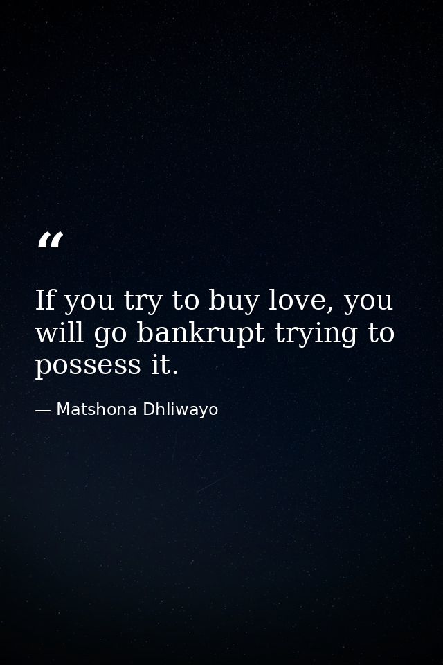 If you try to buy love, you will go bankrupt trying to possess it. — Matshona Dhliwayo