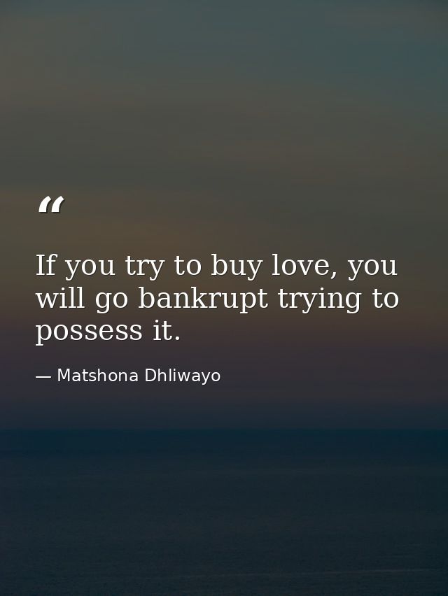 If you try to buy love, you will go bankrupt trying to possess it. — Matshona Dhliwayo