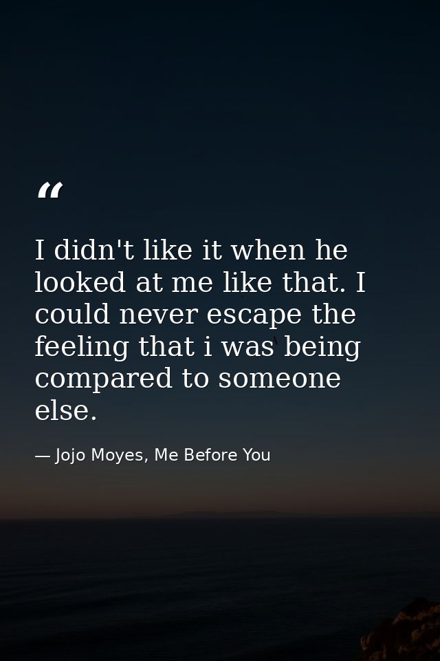 I didn't like it when he looked at me like that. I could never escape the feeling that i was being compared to someone e — Jojo Moyes, Me Before You