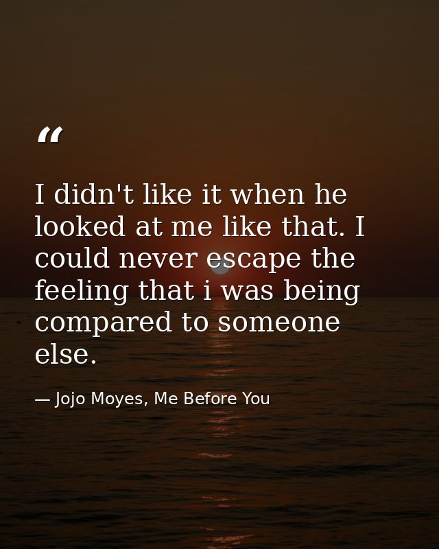 I didn't like it when he looked at me like that. I could never escape the feeling that i was being compared to someone e — Jojo Moyes, Me Before You