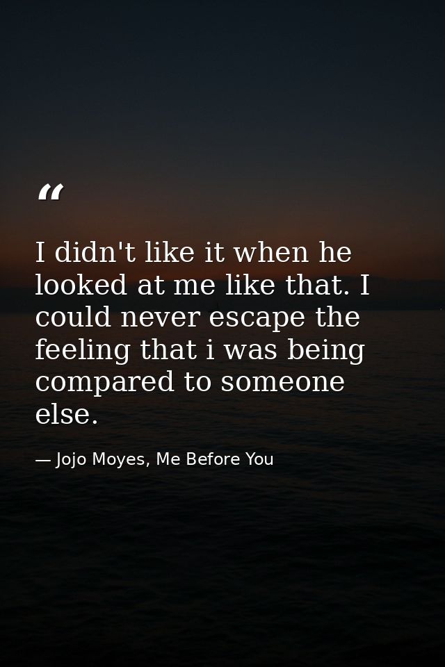I didn't like it when he looked at me like that. I could never escape the feeling that i was being compared to someone e — Jojo Moyes, Me Before You