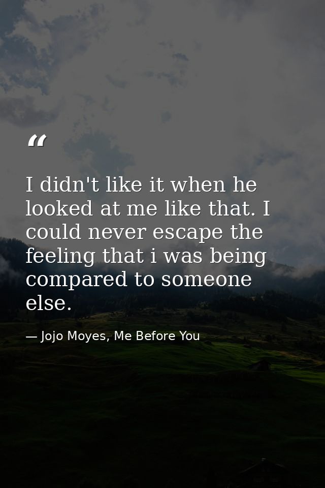 I didn't like it when he looked at me like that. I could never escape the feeling that i was being compared to someone e — Jojo Moyes, Me Before You