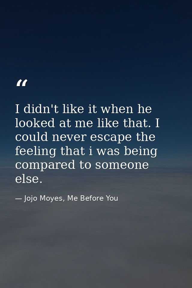 I didn't like it when he looked at me like that. I could never escape the feeling that i was being compared to someone e — Jojo Moyes, Me Before You