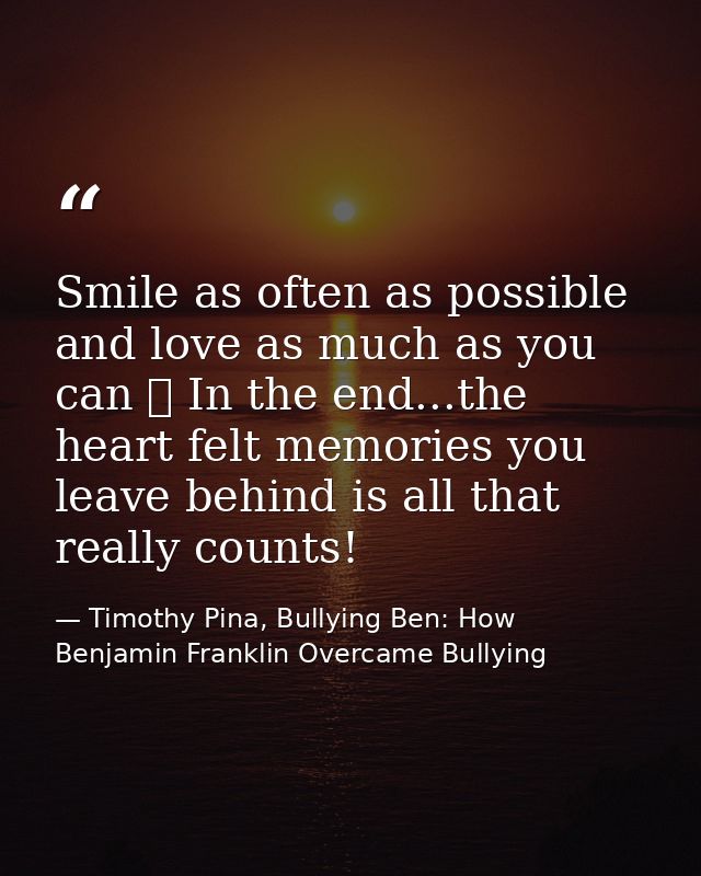 Smile as often as possible and love as much as you can ❤ In the end...the heart felt memories you leave behind is all th — Timothy Pina, Bullying Ben: How Benjamin Franklin Overcame Bullying