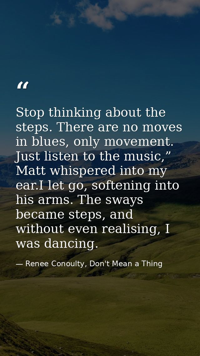 Stop thinking about the steps. There are no moves in blues, only movement. Just listen to the music,” Matt whispered int — Renee Conoulty, Don't Mean a Thing