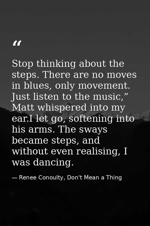 Stop thinking about the steps. There are no moves in blues, only movement. Just listen to the music,” Matt whispered int — Renee Conoulty, Don't Mean a Thing