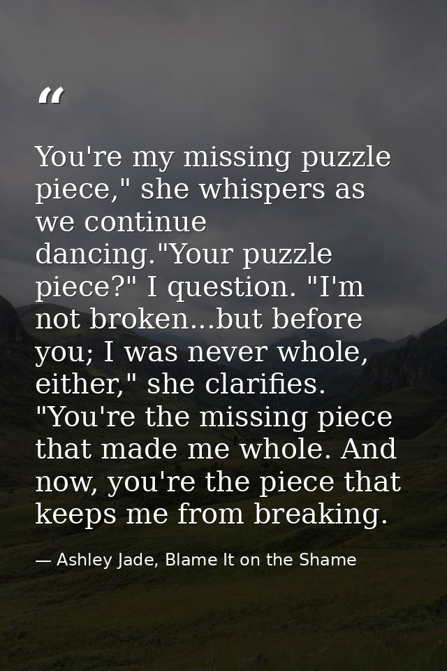 You're my missing puzzle piece," she whispers as we continue dancing."Your puzzle piece?" I question. "I'm not broken... — Ashley Jade, Blame It on the Shame