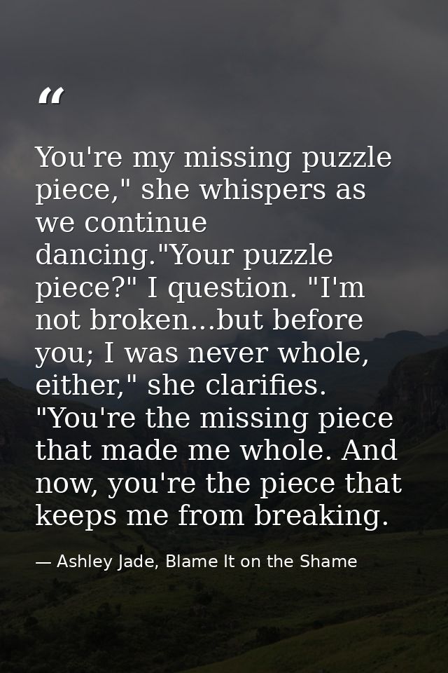 You're my missing puzzle piece," she whispers as we continue dancing."Your puzzle piece?" I question. "I'm not broken... — Ashley Jade, Blame It on the Shame