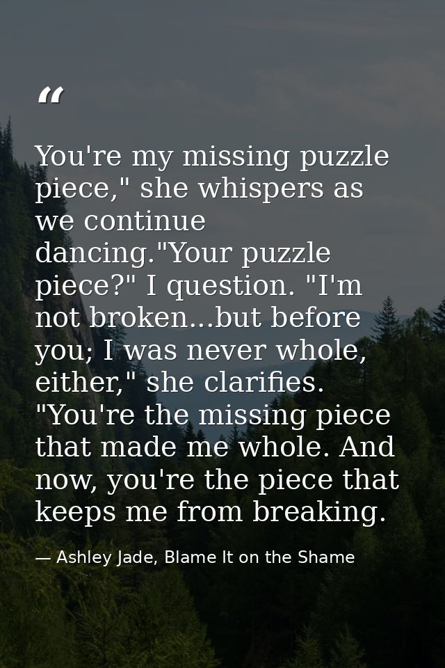 You're my missing puzzle piece," she whispers as we continue dancing."Your puzzle piece?" I question. "I'm not broken... — Ashley Jade, Blame It on the Shame