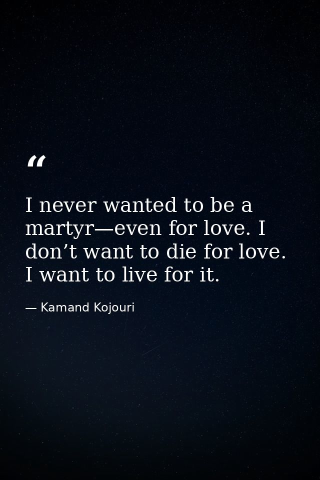 I never wanted to be a martyr—even for love. I don’t want to die for love. I want to live for it. — Kamand Kojouri
