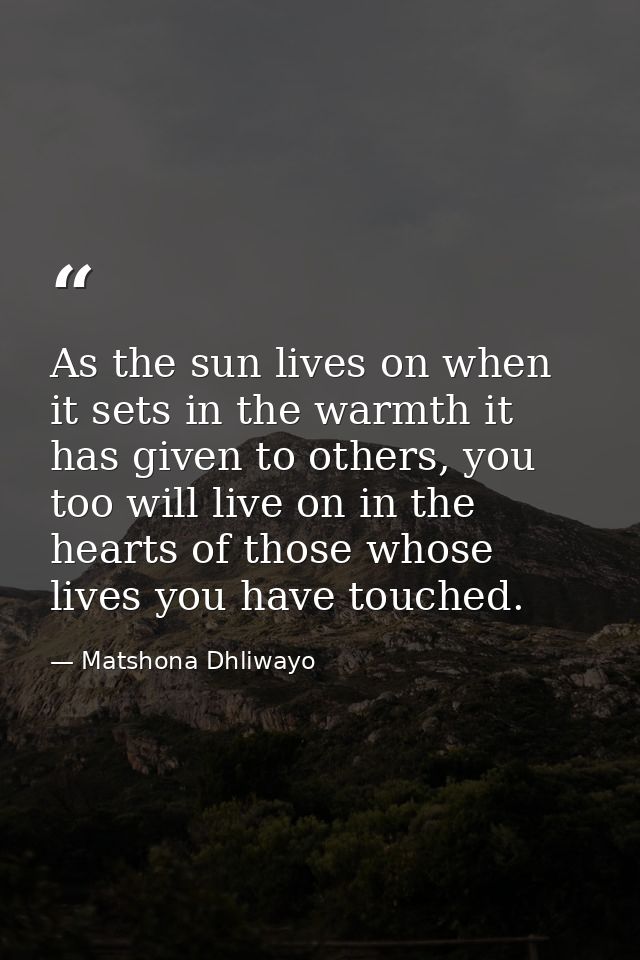 As the sun lives on when it sets in the warmth it has given to others, you too will live on in the hearts of those whose — Matshona Dhliwayo