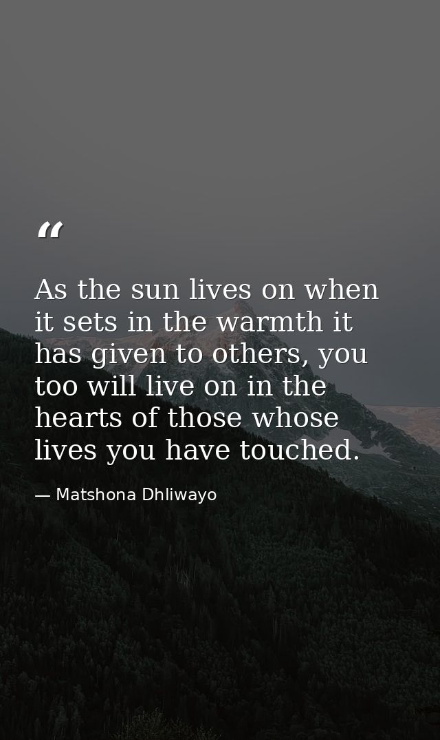 As the sun lives on when it sets in the warmth it has given to others, you too will live on in the hearts of those whose — Matshona Dhliwayo