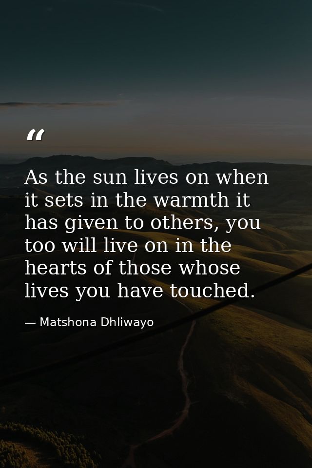 As the sun lives on when it sets in the warmth it has given to others, you too will live on in the hearts of those whose — Matshona Dhliwayo