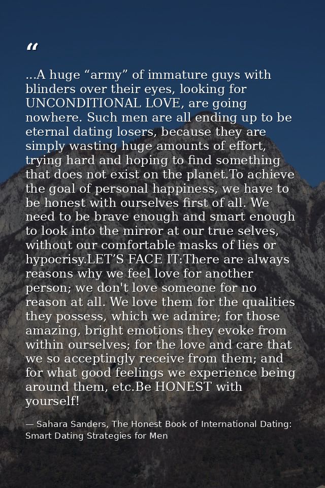 ...A huge “army” of immature guys with blinders over their eyes, looking for UNCONDITIONAL LOVE, are going nowhere. Such — Sahara Sanders, The Honest Book of International Dating: Smart Dating Strategies for Men