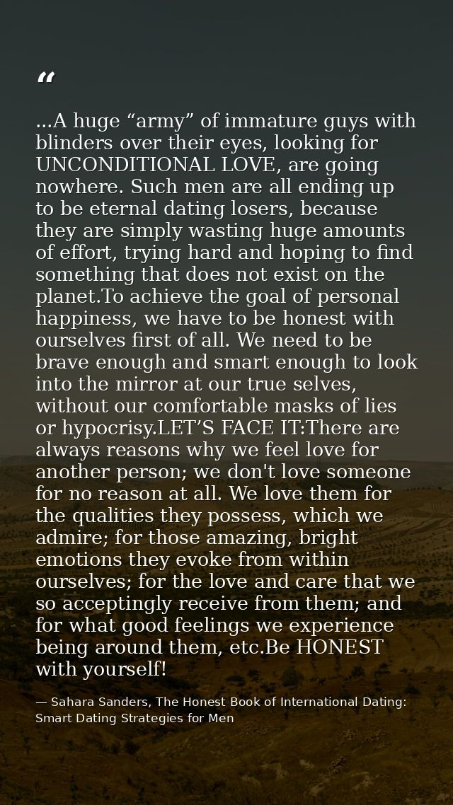 ...A huge “army” of immature guys with blinders over their eyes, looking for UNCONDITIONAL LOVE, are going nowhere. Such — Sahara Sanders, The Honest Book of International Dating: Smart Dating Strategies for Men