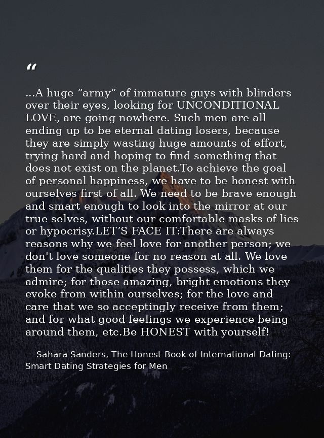...A huge “army” of immature guys with blinders over their eyes, looking for UNCONDITIONAL LOVE, are going nowhere. Such — Sahara Sanders, The Honest Book of International Dating: Smart Dating Strategies for Men