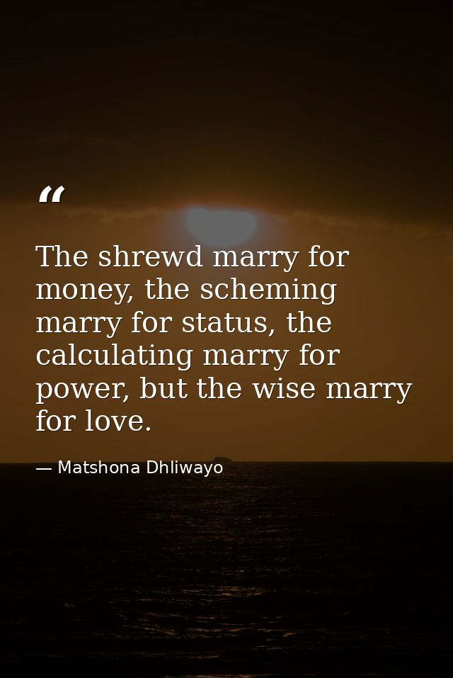 The shrewd marry for money, the scheming marry for status, the calculating marry for power, but the wise marry for love. — Matshona Dhliwayo