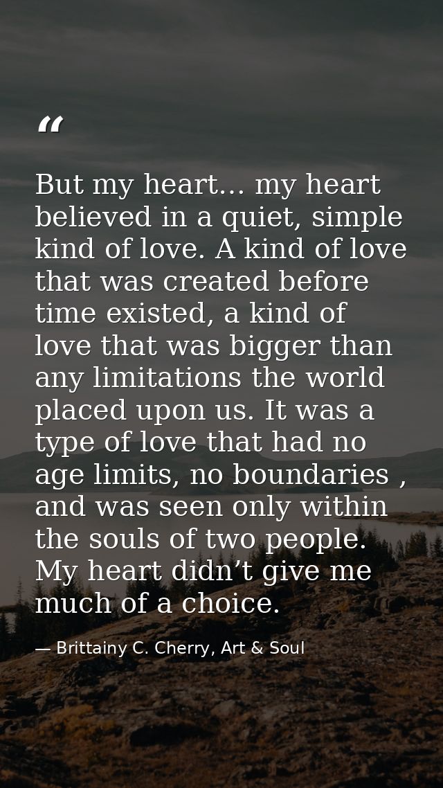 But my heart… my heart believed in a quiet, simple kind of love. A kind of love that was created before time existed, a  — Brittainy C. Cherry, Art & Soul